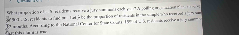 of 
What proportion of U.S. residents receive a jury summons each year? A polling organization plans to surve 
of 500 U.S. residents to find out. Let ô be the proportion of residents in the sample who received a jury sum
2 months. According to the National Center for State Courts, 15% of U.S. residents receive a jury summor 
that this claim is true.