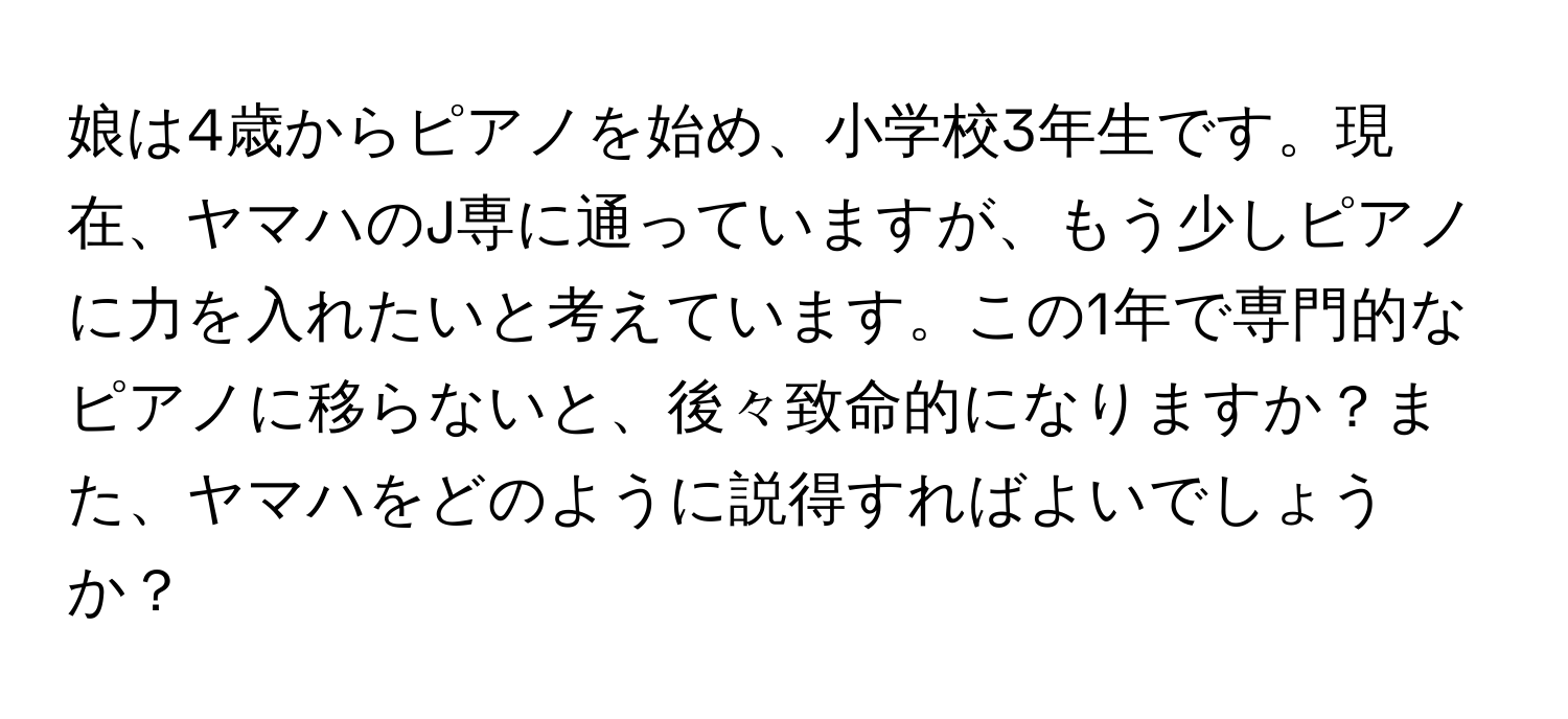 娘は4歳からピアノを始め、小学校3年生です。現在、ヤマハのJ専に通っていますが、もう少しピアノに力を入れたいと考えています。この1年で専門的なピアノに移らないと、後々致命的になりますか？また、ヤマハをどのように説得すればよいでしょうか？