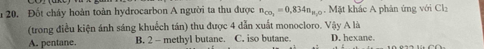 Đốt cháy hoàn toàn hydrocarbon A người ta thu được n_CO_2=0,834n_H_2O. Mặt khác A phản ứng với Cl_2
(trong điều kiện ánh sáng khuếch tán) thu được 4 dẫn xuất monocloro. Vậy A là
A. pentane. B. 2 - methyl butane. C. iso butane. D. hexane.