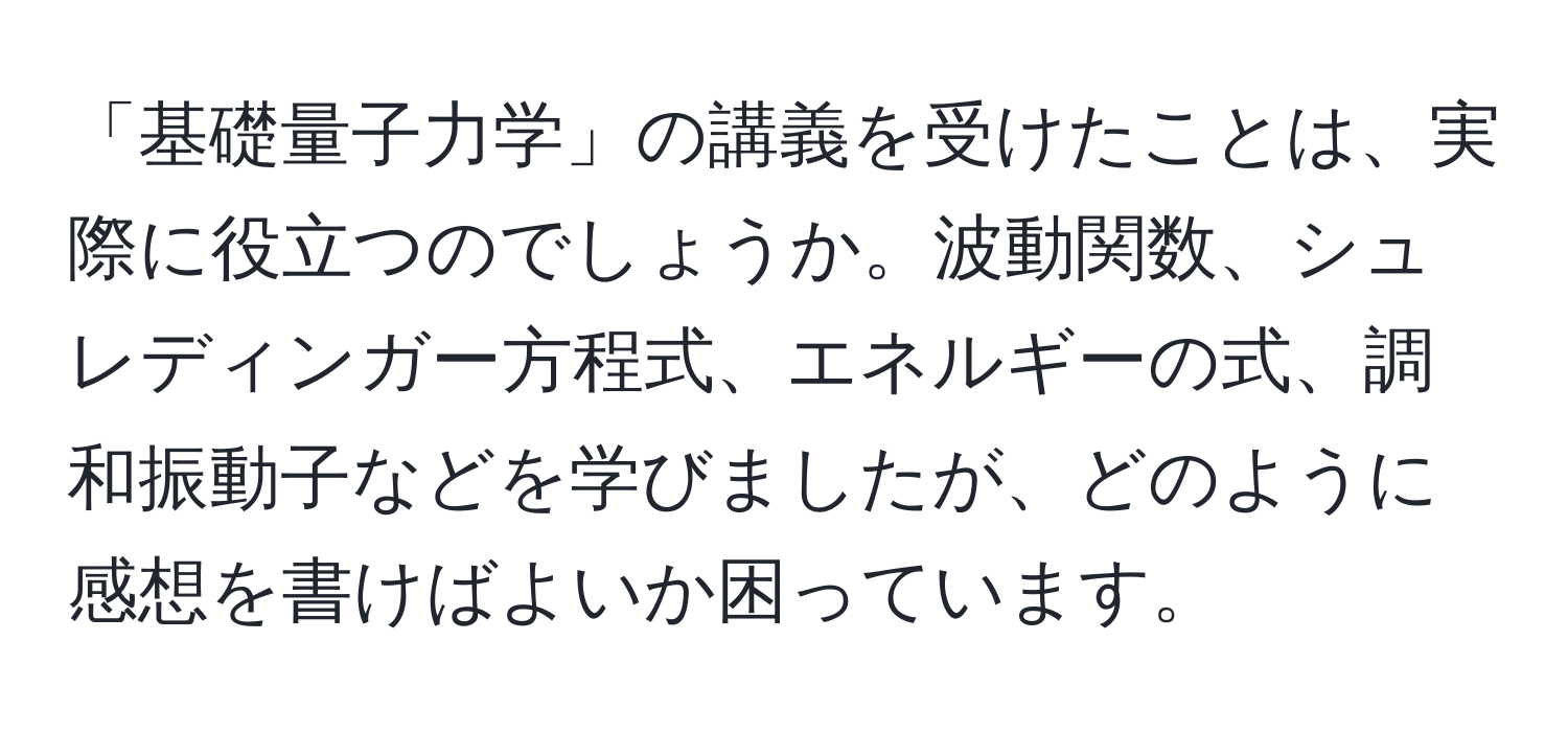 「基礎量子力学」の講義を受けたことは、実際に役立つのでしょうか。波動関数、シュレディンガー方程式、エネルギーの式、調和振動子などを学びましたが、どのように感想を書けばよいか困っています。