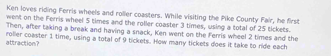 Ken loves riding Ferris wheels and roller coasters. While visiting the Pike County Fair, he first 
went on the Ferris wheel 5 times and the roller coaster 3 times, using a total of 25 tickets. 
Then, after taking a break and having a snack, Ken went on the Ferris wheel 2 times and the 
roller coaster 1 time, using a total of 9 tickets. How many tickets does it take to ride each 
attraction?