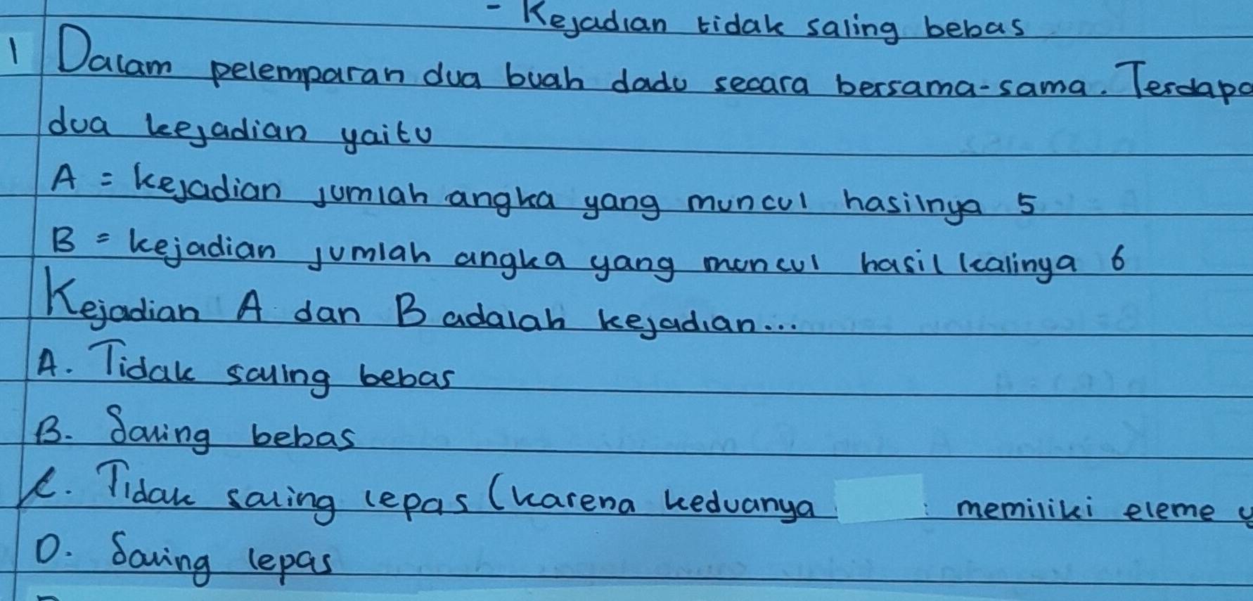 Kejadian tidak saling bebas
1 Dalam pelemparan dua buah dado secara bersama-sama. Terdaps
doa kejadian yaity
A= keyadian jumiah angka yang muncul hasiinga 5
B= kejadian jumiah angka yang moncul hasil (calinga 6
Kejadian A dan B adaiah kejadian. . .
A. Tidak savling bebas
B. Saving bebas
K. Tidaw saiing lepas (Karena kedvanya memiliki eleme
0. Saving lepas