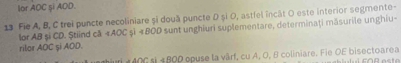 lor AOC și AOD. 
13 Fie A, B, C trei puncte necoliniare și două puncte D și O, astfel încât O este interior segmente- 
lor AB şi CD. Știind că AOC și + BOD sunt unghiuri suplementare, determinaţi măsurile unghiu- 
rilor AOC şi AOD. 
auri *AOC sì +BOD opuse la vârf, cu A, O, B coliniare. Fie OE bisectoarea