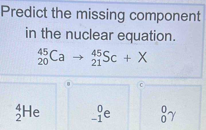 Predict the missing component
in the nuclear equation.
_(20)^(45)Cato _(21)^(45)Sc+X
B
C
_2^4He
_(-1)^0e
_0^0gamma