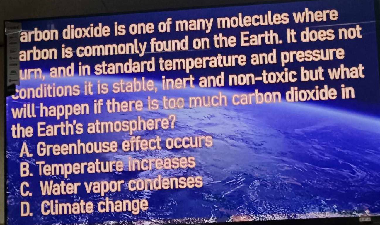 arbon dioxide is one of many molecules where
arbon is commonly found on the Earth. It does not
urn, and in standard temperature and pressure
conditions it is stable, inert and non-toxic but what
will happen if there is too much carbon dioxide in
the Earth's atmosphere?
A. Greenhouse effect occurs
B. Temperature increases
C. Water vapor condenses
D. Climate change