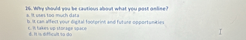 Why should you be cautious about what you post online?
a. It uses too much data
b. It can affect your digital footprint and future opportunities
c. It takes up storage space
d. It is difficult to do