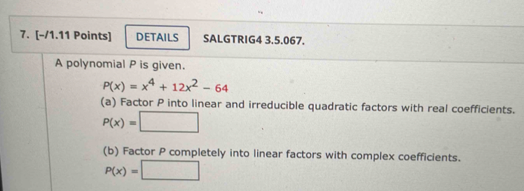 DETAILS SALGTRIG4 3.5.067. 
A polynomial P is given.
P(x)=x^4+12x^2-64
(a) Factor P into linear and irreducible quadratic factors with real coefficients.
P(x)=□
(b) Factor P completely into linear factors with complex coefficients.
P(x)=□