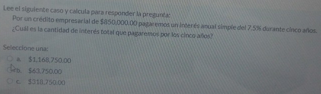 Lee el siguiente caso y calcula para responder la pregunta:
Por un crédito empresarial de $850,000.00 pagaremos un interés anual simple del 7.5% durante cinco años.
¿Cuál es la cantidad de interés total que pagaremos por los cinco años?
Seleccione una:
a. $1,168,750.00
b. $63,750.00
c. $318,750.00