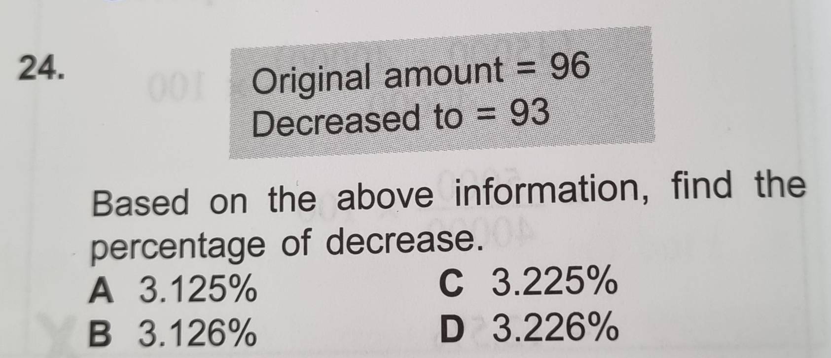 =96
Original amount
Decreased to ) =93
Based on the above information, find the
percentage of decrease.
A 3.125% C 3.225%
B 3.126% D 3.226%