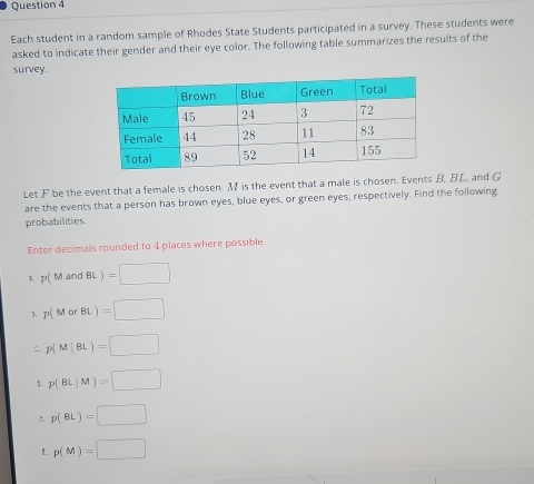 Each student in a random sample of Rhodes State Students participated in a survey. These students were 
asked to indicate their gender and their eye color. The following table summarizes the results of the 
survey. 
Let F be the event that a female is chosen. M is the event that a male is chosen. Events B, BL, and G
are the events that a person has brown eyes, blue eyes, or green eyes, respectively. Find the following 
probabilities. 
Enter decimals rounded to 4 places where possible. 
1. p(MandBL)=□
1 p(MorBL)=□
p(M|BL)=□
3. p(BL|M)=□
?, p(BL)=□
1. p(M)=□