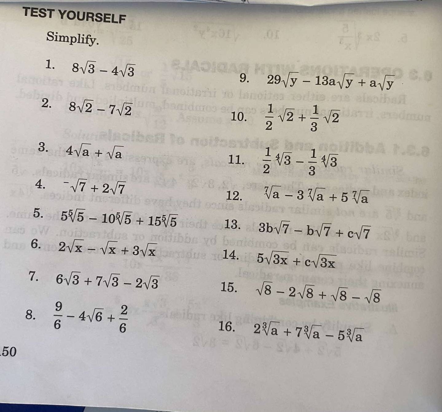 TEST YOURSELF 
Simplify. 
1. 8sqrt(3)-4sqrt(3)
9. 29sqrt(y)-13asqrt(y)+asqrt(y)
2. 8sqrt(2)-7sqrt(2)
10.  1/2 sqrt(2)+ 1/3 sqrt(2)
3. 4sqrt(a)+sqrt(a)
11.  1/2 sqrt[4](3)- 1/3 sqrt[4](3)
4. ^-sqrt(7)+2sqrt(7)
12. sqrt[7](a)-3sqrt[7](a)+5sqrt[7](a)
5. 5sqrt[5](5)-10sqrt[5](5)+15sqrt[5](5) 3bsqrt(7)-bsqrt(7)+csqrt(7)
13. 
6. 2sqrt(x)-sqrt(x)+3sqrt(x)
14. 5sqrt(3x)+csqrt(3x)
7. 6sqrt(3)+7sqrt(3)-2sqrt(3) 15. sqrt(8)-2sqrt(8)+sqrt(8)-sqrt(8)
8.  9/6 -4sqrt(6)+ 2/6 
16. 2sqrt[3](a)+7sqrt[3](a)-5sqrt[3](a)
50