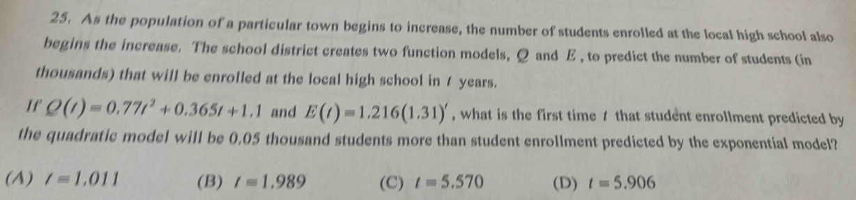 As the population of a particular town begins to increase, the number of students enrolled at the local high school also
begins the increase. The school district creates two function models, Q and E , to predict the number of students (in
thousands) that will be enrolled at the local high school in 7 years.
If Q(t)=0.77t^2+0.365t+1.1 and E(t)=1.216(1.31)' , what is the first time 1 that student enrollment predicted by
the quadratic model will be 0.05 thousand students more than student enrollment predicted by the exponential model?
(A) l=1.011 (B) t=1.989 (C) t=5.570 (D) t=5.906