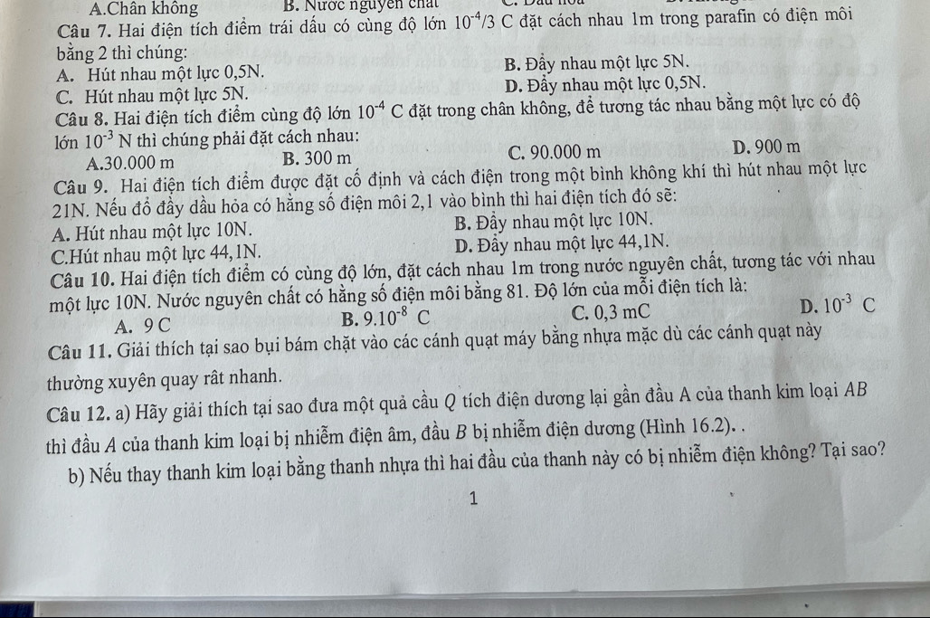 A.Chân không B. Nước nguyễn chất
Câu 7. Hai điện tích điểm trái dấu có cùng độ lớn 10^(-4)/3 C đặt cách nhau 1m trong parafin có điện môi
bằng 2 thì chúng:
A. Hút nhau một lực 0,5N. B. Đầy nhau một lực 5N.
C. Hút nhau một lực 5N. D. Đầy nhau một lực 0,5N.
Câu 8. Hai điện tích điểm cùng độ lớn 10^(-4)C đặt trong chân không, để tương tác nhau bằng một lực có độ
lớn 10^(-3)N thì chúng phải đặt cách nhau:
A.30.000 m B. 300 m C. 90.000 m D. 900 m
Câu 9. Hai điện tích điểm được đặt cố định và cách điện trong một bình không khí thì hút nhau một lực
21N. Nếu đổ đầy dầu hỏa có hằng số điện môi 2,1 vào bình thì hai điện tích đó sẽ:
A. Hút nhau một lực 10N. B. Đầy nhau một lực 10N.
C.Hút nhau một lực 44,1N. D. Đầy nhau một lực 44,1N.
Câu 10. Hai điện tích điểm có cùng độ lớn, đặt cách nhau 1m trong nước nguyên chất, tương tác với nhau
một lực 10N. Nước nguyên chất có hằng số điện môi bằng 81. Độ lớn của mỗi điện tích là:
A. 9 C B. 9.10^(-8)C C. 0,3 mC D. 10^(-3)C
Câu 11. Giải thích tại sao bụi bám chặt vào các cánh quạt máy bằng nhựa mặc dù các cánh quạt này
thường xuyên quay rất nhanh.
Câu 12. a) Hãy giải thích tại sao đưa một quả cầu Q tích điện dương lại gần đầu A của thanh kim loại AB
thì đầu A của thanh kim loại bị nhiễm điện âm, đầu B bị nhiễm điện dương (Hình 16.2). .
b) Nếu thay thanh kim loại bằng thanh nhựa thì hai đầu của thanh này có bị nhiễm điện không? Tại sao?
1