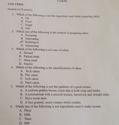 CAKES
END TERM
Section a (10 marks)
1. Which of the following is not the ingredient used when preparing cakes
A. Fat
B. Flour
C. Sugar
D. Salt
2. Which one of the following is the method of preparing cakes
A. Scooping
B. Marinating
C. Rubbing in
D. Simmering
3. Which of the following is not uses of cakes
A. Dessert
B. Parked meal
C. Main meal
D. Snacks
4. Which of the following is the classifications of cakes
A. Rich cakes
B. Flat cakes
C. Soft cakes
D、 Hard cakes
5. Which of the following is not the qualities of a good scones
A. A uniform golden-brown crusts that is both crisp and tender
B. A symmetrical with a smooth texture, leaved top and straight sides
C. Have sweet taste
D. A fine grained, moist creamy-white crumbs
6. Which one of the following is not ingredients used to make scones
A. Flour
B. Milk
C. Yeast
D. Salt