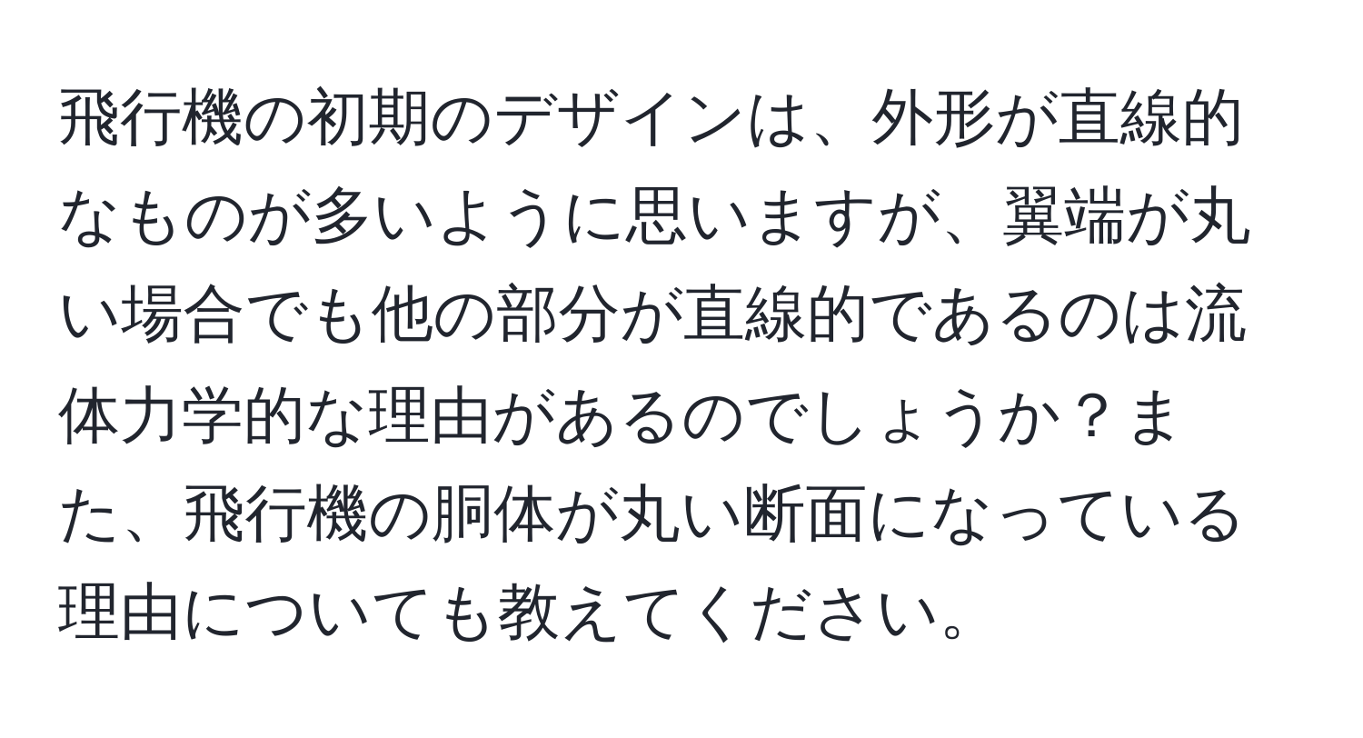 飛行機の初期のデザインは、外形が直線的なものが多いように思いますが、翼端が丸い場合でも他の部分が直線的であるのは流体力学的な理由があるのでしょうか？また、飛行機の胴体が丸い断面になっている理由についても教えてください。