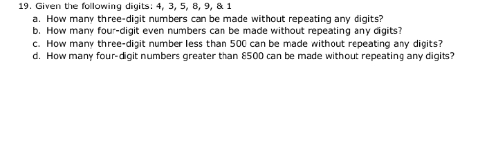 Given the following digits: 4, 3, 5, 8, 9, & 1
a. How many three-digit numbers can be made without repeating any digits? 
b. How many four-digit even numbers can be made without repeating any digits? 
c. How many three-digit number less than 500 can be made without repeating any digits? 
d. How many four-digit numbers greater than 8500 can be made without repeating any digits?