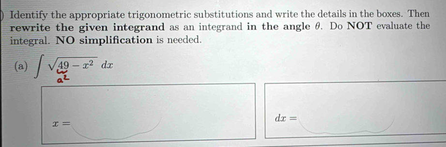 Identify the appropriate trigonometric substitutions and write the details in the boxes. Then 
rewrite the given integrand as an integrand in the angle θ. Do NOT evaluate the 
integral. NO simplification is needed. 
(a) V49- x² dx
dx=
x=..