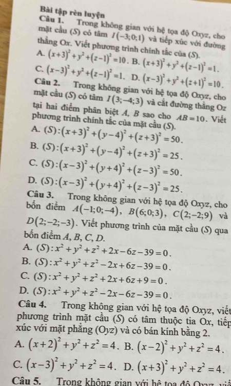 Bài tập rèn luyện
Câu 1. Trong không gian với hệ tọa độ Oxyz, cho
mặt cầu (S) cỏ tâm I(-3;0;1) và tiếp xúc với đường
thẳng Ox. Viết phương trình chính tắc của (S).
A. (x+3)^2+y^2+(z-1)^2=10. B. (x+3)^2+y^2+(z-1)^2=1.
C. (x-3)^2+y^2+(z-1)^2=1. D. (x-3)^2+y^2+(z+1)^2=10.
Câu 2. Trong không gian với hệ tọa độ Oxyz, cho
mặt cầu (S) có tâm I(3;-4;3) và cắt đường thẳng Oz
tại hai điểm phân biệt A, B sao cho AB=10. Viết
phương trình chính tắc của mặt cầu (S).
A. (S):(x+3)^2+(y-4)^2+(z+3)^2=50.
B. (S):(x+3)^2+(y-4)^2+(z+3)^2=25.
C. (S):(x-3)^2+(y+4)^2+(z-3)^2=50.
D. (S):(x-3)^2+(y+4)^2+(z-3)^2=25.
Câu 3. Trong không gian với hệ tọa độ Oxyz, cho
bốn điểm A(-1;0;-4),B(6;0;3),C(2;-2;9) và
D(2;-2;-3).  Viết phương trình của mặt cầu (S) qua
bốn điểm A, B, C, D.
A. (S): x^2+y^2+z^2+2x-6z-39=0.
B. (S) :x^2+y^2+z^2-2x+6z-39=0.
C. (S) :x^2+y^2+z^2+2x+6z+9=0.
D. (S): x^2+y^2+z^2-2x-6z-39=0.
Câu 4. Trong không gian với hệ tọa độ Oxyz, viết
phương trình mặt cầu (S) có tâm thuộc tia Ox, tiếp
xúc với mặt phẳng (Oyz) và có bán kính bằng 2.
A. (x+2)^2+y^2+z^2=4. B. (x-2)^2+y^2+z^2=4.
C. (x-3)^2+y^2+z^2=4. D. (x+3)^2+y^2+z^2=4.
Câu 5. Trong không gian với hệ toa độ Orvz