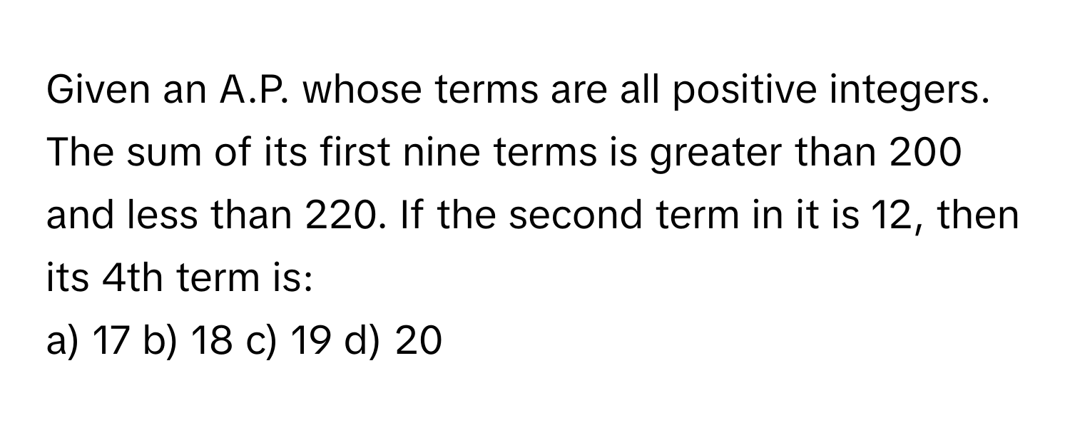 Given an A.P. whose terms are all positive integers. The sum of its first nine terms is greater than 200 and less than 220. If the second term in it is 12, then its 4th term is:

a) 17 b) 18 c) 19 d) 20