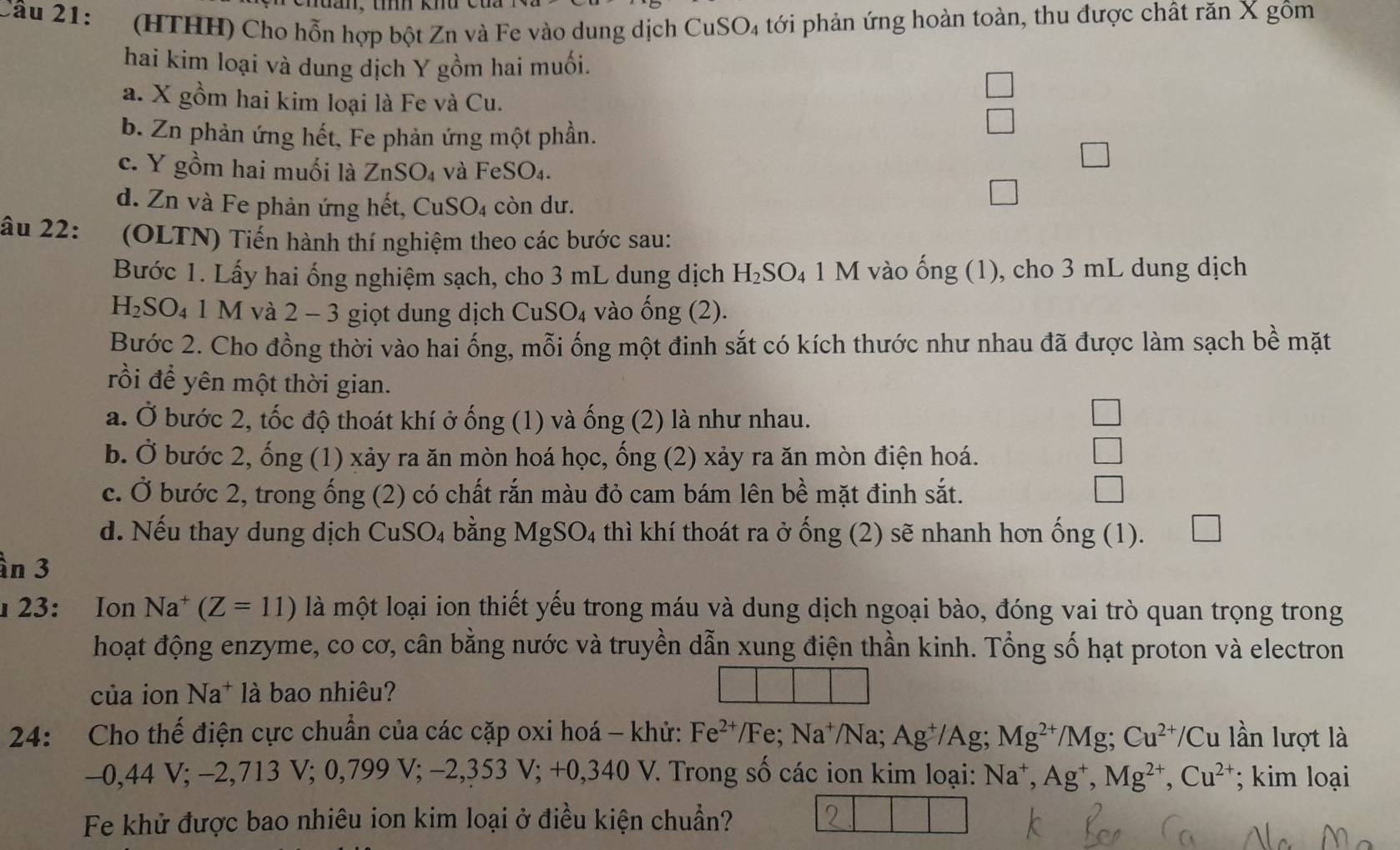 (HTHH) Cho hỗn hợp bột Zn và Fe vào dung dịch CuSO₄ tới phản ứng hoàn toàn, thu được chất răn X gôm
hai kim loại và dung dịch Y gồm hai muối.
a. X gồm hai kim loại là Fe và Cu.
b. Zn phản ứng hết, Fe phản ứng một phần.
c. Y gồm hai muối là ZnSO_4 và FeSO_4.
d. Zn và Fe phản ứng hết, CuSO_4 còn dư.
âu 22: (OLTN) Tiến hành thí nghiệm theo các bước sau:
Bước 1. Lấy hai ống nghiệm sạch, cho 3 mL dung dịch H_2SO_4 1 M vào ống (1), cho 3 mL dung dịch
H_2SO_4 |. M 1 và 2 − 3 giọt dung dịch CuSO_4 vào ống (2).
Bước 2. Cho đồng thời vào hai ống, mỗi ống một đinh sắt có kích thước như nhau đã được làm sạch bề mặt
rồi để yên một thời gian.
a. Ở bước 2, tốc độ thoát khí ở ống (1) và ống (2) là như nhau.
b. Ở bước 2, ống (1) xảy ra ăn mòn hoá học, ống (2) xảy ra ăn mòn điện hoá. □
c. Ở bước 2, trong ống (2) có chất rắn màu đỏ cam bám lên bề mặt đinh sắt. □
d. Nếu thay dung dịch CuSO_4 4 bằng MgSO_4 4 thì khí thoát ra ở ống (2) sẽ nhanh hơn ống (1). □
ìn 3
23: Ion Na^+ (Z=11) là một loại ion thiết yếu trong máu và dung dịch ngoại bào, đóng vai trò quan trọng trong
hoạt động enzyme, co cơ, cân bằng nước và truyền dẫn xung điện thần kinh. Tổng số hạt proton và electron
của ion N à* là bao nhiêu?
24: Cho thế điện cực chuẩn của các cặp oxi hoá - khử: Fe^(2+) /Fe; Na^+/Na; Ag^+/Ag; Mg^(2+)/Mg;Cu^(2+)/Cu lần lượt là
-0,44 V; -2,713 V; 0,799 V; −2,353  1:- -0. 4 V 7. Trong số các ion kim loại: Na^+,Ag^+,Mg^(2+),Cu^(2+); kim loại
Fe khử được bao nhiêu ion kim loại ở điều kiện chuẩn?