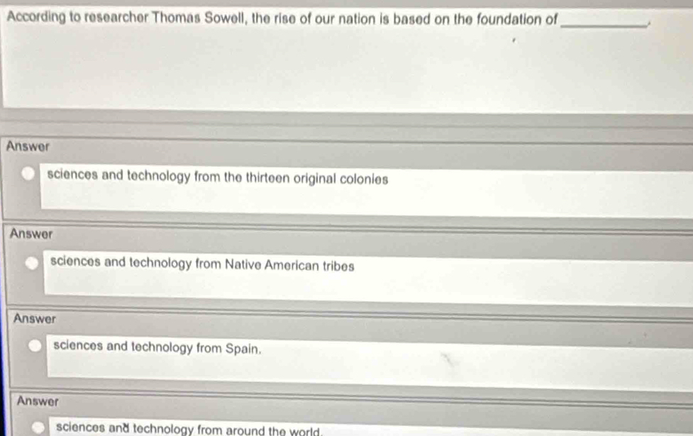 According to researcher Thomas Sowell, the rise of our nation is based on the foundation of
_
Answer
sciences and technology from the thirteen original colonies
Answer
sciences and technology from Native American tribes
Answer
sciences and technology from Spain.
Answer
sciences and technology from around the world .