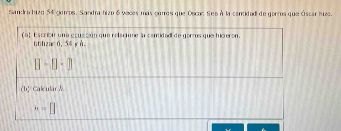 Sandra hizo 54 gorros. Sandra hizo 6 veces más gorros que Óscar. Sea h la cantidad de gorros que Óscar hizo. 
(a) Escribir una ecuación que relacione la cantidad de gorros que hicieron. 
Utilizar 6, 54 y h.
□ =□ * □
(b) Calcular h.
h=□