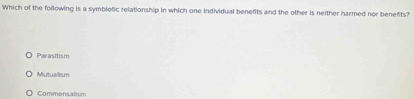 Which of the following is a symbiotic relationship in which one individual benefits and the other is neither harmed nor benefits?
Parasitism
Mutualism
Commensalism