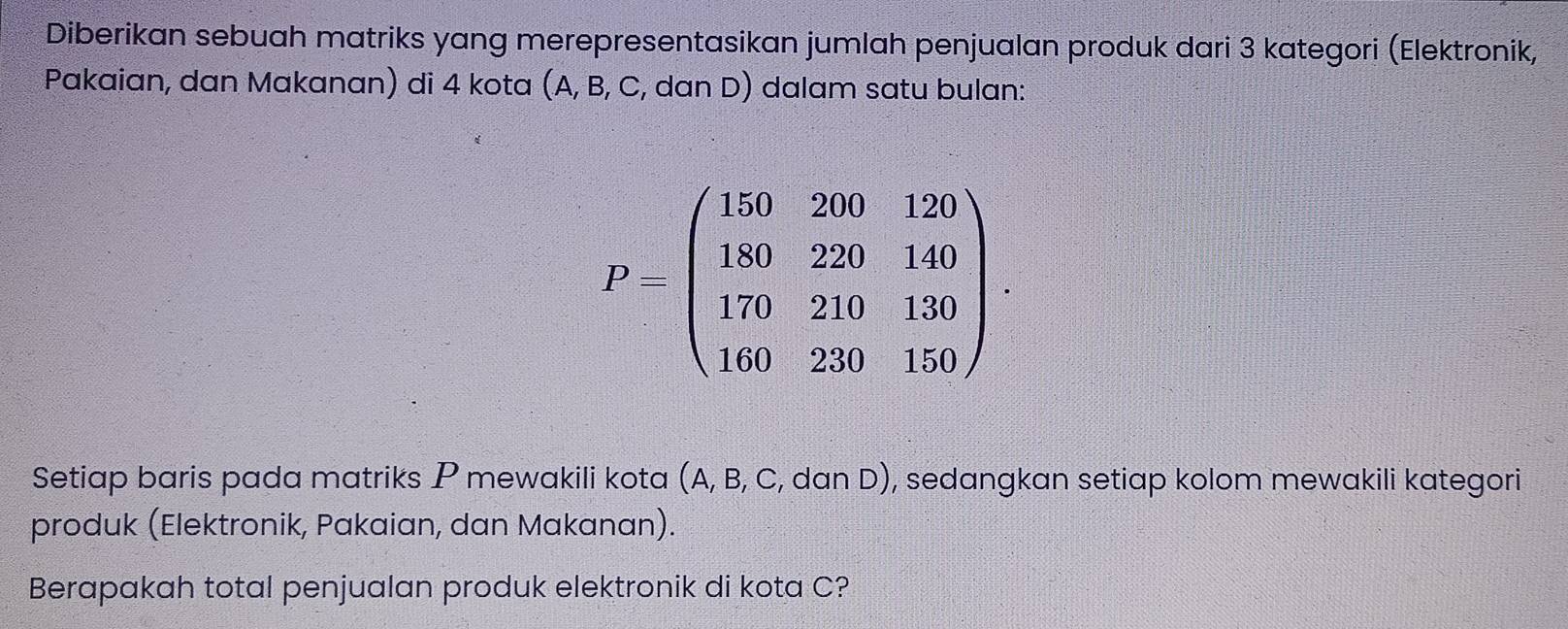 Diberikan sebuah matriks yang merepresentasikan jumlah penjualan produk dari 3 kategori (Elektronik, 
Pakaian, dan Makanan) di 4 kota (A, B, C, dan D) dalam satu bulan:
Pbeginpmatrix 150&260&120 180&220&140 170&210&130 160&20&150endpmatrix .endpmatrix
Setiap baris pada matriks P mewakili kota (A, B, C, dan D), sedangkan setiap kolom mewakili kategori 
produk (Elektronik, Pakaian, dan Makanan). 
Berapakah total penjualan produk elektronik di kota C?