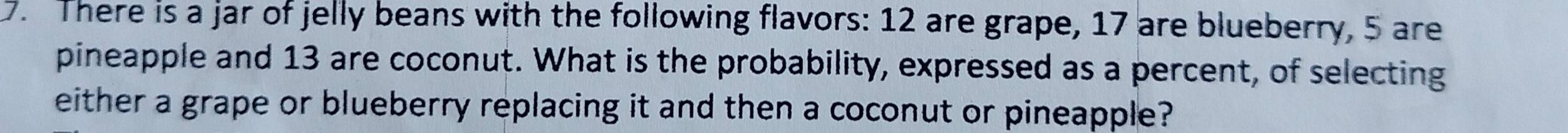 There is a jar of jelly beans with the following flavors: 12 are grape, 17 are blueberry, 5 are 
pineapple and 13 are coconut. What is the probability, expressed as a percent, of selecting 
either a grape or blueberry replacing it and then a coconut or pineapple?