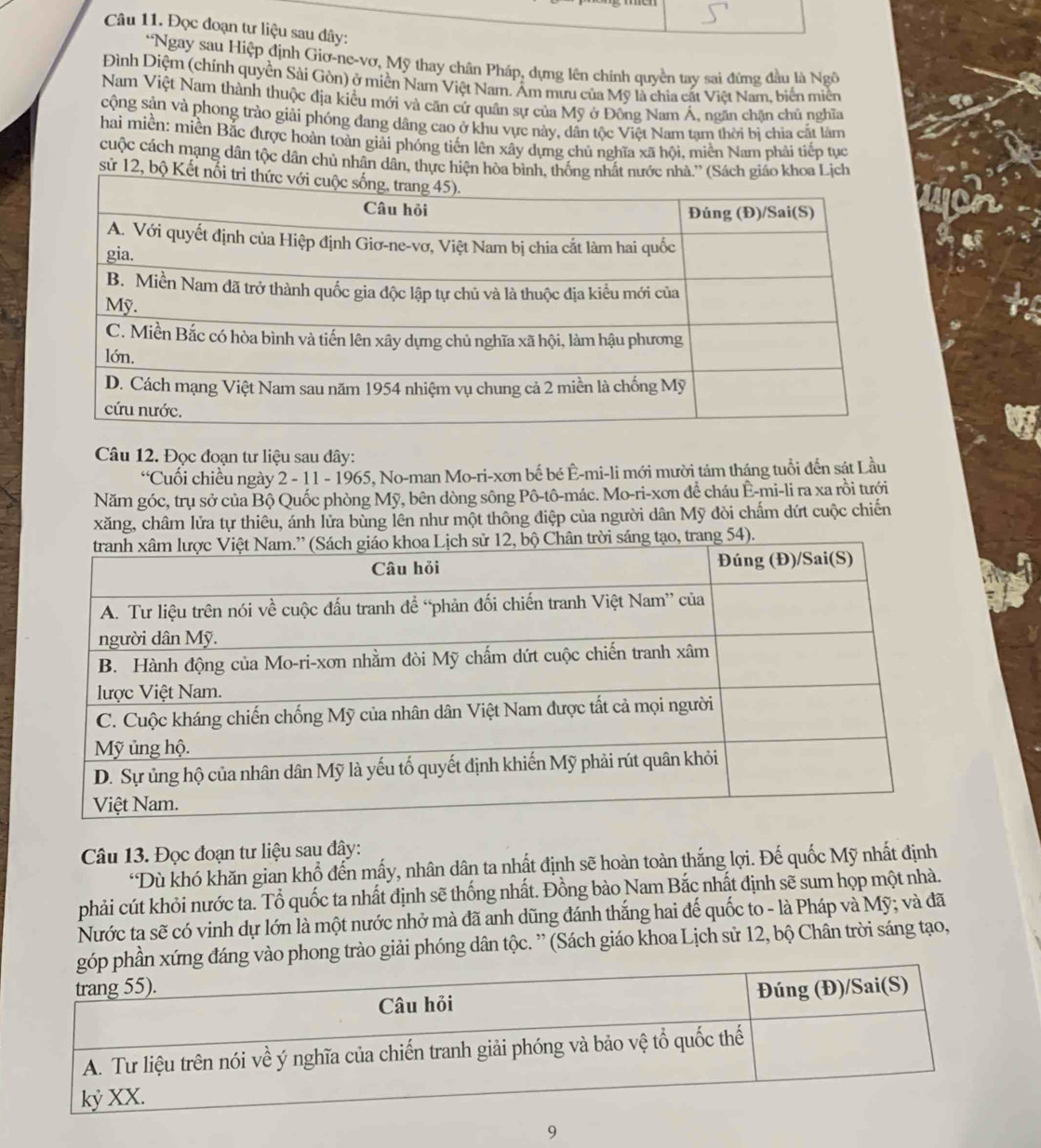 Đọc đoạn tư liệu sau đây:
*Ngay sau Hiệp định Giơ-ne-vơ, Mỹ thay chân Pháp, dựng lên chính quyền tay sai đứng đầu là Ngô
Đình Diệm (chính quyền Sài Gòn) ở miền Nam Việt Nam. Âm mưu của Mỹ là chia cát Việt Nam, biến miện
Nam Việt Nam thành thuộc địa kiều mới và căn cử quân sự của Mỹ ở Đông Nam Á, ngăn chặn chủ nghĩa
cộng sản và phong trào giải phóng đang dâng cao ở khu vực này, dân tộc Việt Nam tam thời bị chia cất làm
hai miền: miền Bắc được hoàn toàn giải phóng tiến lên xây dựng chủ nghĩa xã hội, miền Nam phải tiếp tục
cuộc cách mạng dân tộc dân chủ nhân dân, thực hiện hòa bình, thốnoa Lịch
sử 12, bộ Kết
Câu 12. Đọc đoạn tư liệu sau dây:
“Cuối chiều ngày 2 - 11 - 1965, No-man Mo-ri-xơn bế bé Ê-mi-li mới mười tám tháng tuổi đến sát Lầu
Năm góc, trụ sở của Bộ Quốc phòng Mỹ, bên dòng sông Pô-tô-mác. Mo-ri-xơn để cháu Ê-mi-li ra xa rồi tưới
xăng, châm lửa tự thiêu, ánh lửa bùng lên như một thông điệp của người dân Mỹ đòi chấm dứt cuộc chiến
Câu 13. Đọc đoạn tư liệu sau đây:
*Dù khó khăn gian khổ đến mấy, nhân dân ta nhất định sẽ hoàn toàn thắng lợi. Đế quốc Mỹ nhất định
phải cút khỏi nước ta. Tổ quốc ta nhất định sẽ thống nhất. Đồng bào Nam Bắc nhất định sẽ sum họp một nhà.
Nước ta sẽ có vinh dự lớn là một nước nhở mà đã anh dũng đánh thắng hai đế quốc to - là Pháp và Mỹ; và đã
xứng đáng vào phong trào giải phóng dân tộc. ” (Sách giáo khoa Lịch sử 12, bộ Chần trời sáng tạo,
9