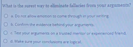 What is the surest way to eliminate fallacies from your arguments?
a. Do not allow emotion to come through in your writing.
b. Confirm the evidence behind your arguments.
c. Test your arguments on a trusted mentor or experienced friend.
d. Make sure your conclusions are logical.