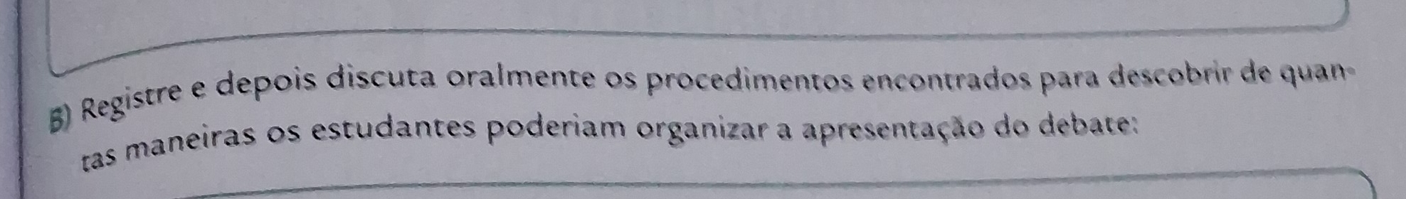 Registre e depois discuta oralmente os procedimentos encontrados para descobrir de quan 
tas maneiras os estudantes poderiam organizar a apresentação do debate: