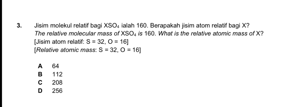 Jisim molekul relatif bagi XSO_4 ialah 160. Berapakah jisim atom relatif bagi X?
The relative molecular mass of XSO_4 is 160. What is the relative atomic mass of X?
[Jisim atom relatif: S=32, O=16]
[Relative atomic mass: S=32, O=16]
A 64
B 112
C 208
D 256