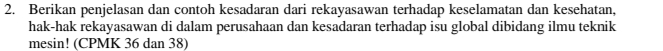 Berikan penjelasan dan contoh kesadaran dari rekayasawan terhadap keselamatan dan kesehatan, 
hak-hak rekayasawan di dalam perusahaan dan kesadaran terhadap isu global dibidang ilmu teknik 
mesin! (CPMK 36 dan 38)