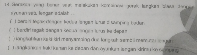 Gerakan yang benar saat melakukan kombinasi gerak langkah biasa dengan
ayunan satu lengan adalah ...
( ) berdiri tegak dengan kedua lengan lurus disamping badan
( ) berdiri tegak dengan kedua lengan lurus ke depan
( ) langkahkan kaki kiri menyamping dua langkah sambil memutar lengan
( ) langkahkan kaki kanan ke depan dan ayunkan lengan kirimu ke samping