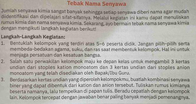 Tebak Nama Senyawa 
Jumlah senyawa kimia sangat banyak sehingga setiap senyawa diberi nama agar mudah 
diidentifikasi dan dipelajari sifat-sifatnya. Melalui kegiatan ini kamu dapat menuliskan 
rumus kimia dan nama senyawa kimia. Sekarang, ayo bermain tebak nama senyawa kimia 
dengan mengikuti langkah kegiatan berikut! 
Langkah-Langkah Kegiatan: 
1. Bentuklah kelompok yang terdiri atas 5-6 peserta didik. Jangan pilih-pilih serta 
membeda-bedakan agama, suku, dan ras saat membentuk kelompok. Hal ini untuk 
menjaga persatuan dan kesatuan bangsa. 
2. Salah satu perwakilan kelompok maju ke depan kelas untuk mengambil 3 kertas 
undian dari stoples kation monoatom dan 3 kertas undian dari stoples anion 
monoatom yang telah disediakan oleh Bapak/Ibu Guru. 
3. Berdasarkan kertas undian yang diperoleh kelompokmu, buatlah kombinasi senyawa 
biner yang dapat dibentuk dari kation dan anion tersebut. Tuliskan rumus kimianya 
beserta namanya, lalu tempelkan di papan tulis. Beradu cepatlah dengan kelompok 
lain. Kelompok tercepat dengan jawaban benar paling banyak menjadi pemenangnya.