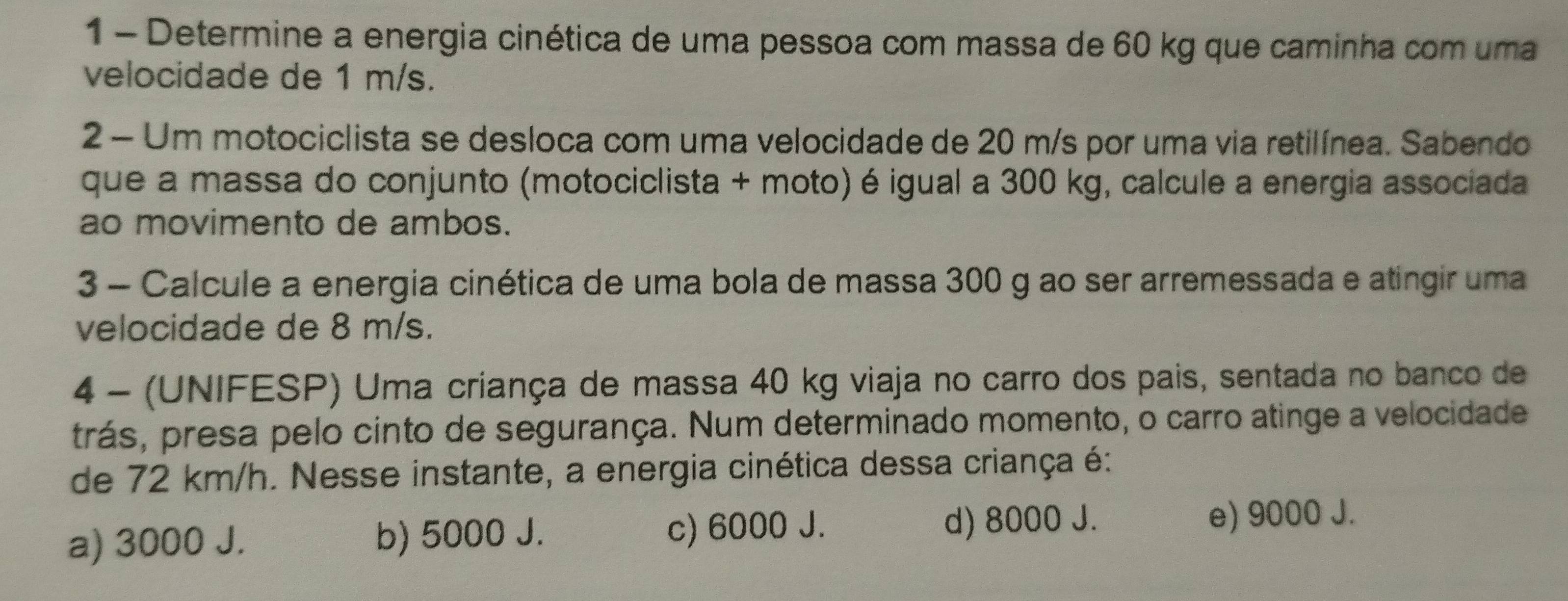 Determine a energia cinética de uma pessoa com massa de 60 kg que caminha com uma
velocidade de 1 m/s.
2 - Um motociclista se desloca com uma velocidade de 20 m/s por uma via retilínea. Sabendo
que a massa do conjunto (motociclista + moto) é igual a 300 kg, calcule a energia associada
ao movimento de ambos.
3 - Calcule a energia cinética de uma bola de massa 300 g ao ser arremessada e atingir uma
velocidade de 8 m/s.
4 - (UNIFESP) Uma criança de massa 40 kg viaja no carro dos pais, sentada no banco de
trás, presa pelo cinto de segurança. Num determinado momento, o carro atinge a velocidade
de 72 km/h. Nesse instante, a energia cinética dessa criança é:
a) 3000 J. b) 5000 J. c) 6000 J.
d) 8000 J. e) 9000 J.