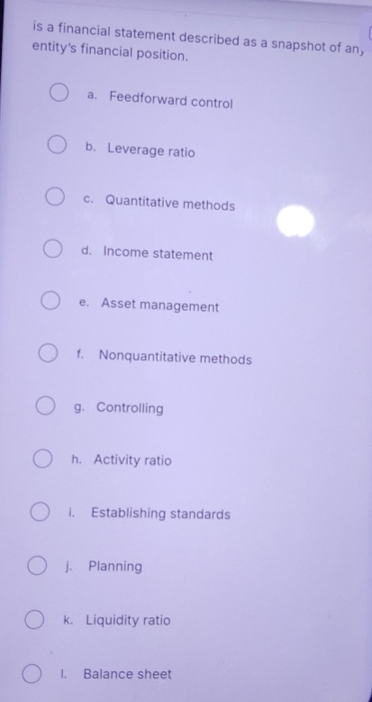 is a financial statement described as a snapshot of an, 
entity's financial position. 
a. Feedforward control 
b. Leverage ratio 
c. Quantitative methods 
d. Income statement 
e. Asset management 
f. Nonquantitative methods 
g. Controlling 
h. Activity ratio 
i. Establishing standards 
j. Planning 
k. Liquidity ratio 
I. Balance sheet