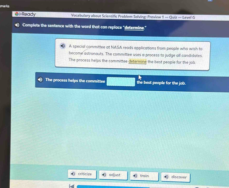 marks
i-Ready Vocabulary about Scientific Problem Solving: Preview 1 — Quiz — Level G
Complete the sentence with the word that can replace “determine.”
A special committee at NASA reads applications from people who wish to
become astronauts. The committee uses a process to judge all candidates.
The process helps the committee determine the best people for the job.
The process helps the committee the best people for the job.
criticize adjust train discover