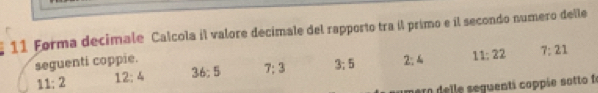 Forma decimale Calcola il valore decimale del rapporto tra il primo e il secondo numero delle 
seguenti coppie. 3; 5 2 : 4 11 : 22 7 : 21
11 : 2 12; 4 36; 5 7; 3
aro delle seguenti coppie sotto fo