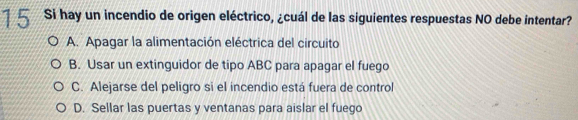 Si hay un incendio de origen eléctrico, ¿cuál de las siguientes respuestas NO debe intentar?
A. Apagar la alimentación eléctrica del circuito
B. Usar un extinguidor de tipo ABC para apagar el fuego
C. Alejarse del peligro si el incendio está fuera de control
D. Sellar las puertas y ventanas para aislar el fuego