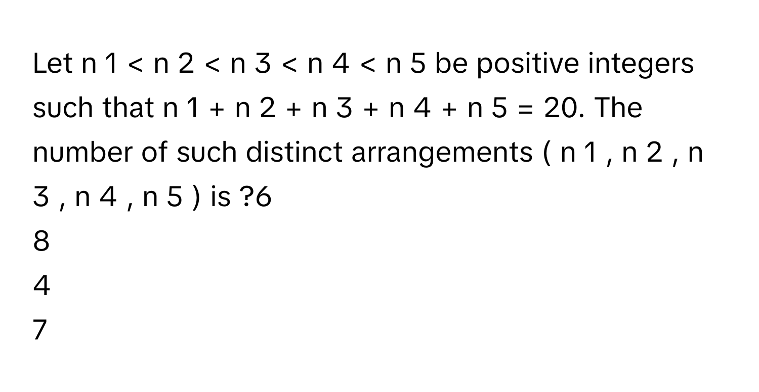 Let n   1    <  n   2    <  n   3    <  n   4    <  n   5        be positive integers such that n   1    +  n   2    +  n   3    +  n   4    +  n   5    =  20.      The number of such distinct arrangements (  n   1    ,  n   2    ,  n   3    ,  n   4    ,  n   5    )      is ?6
8
4
7