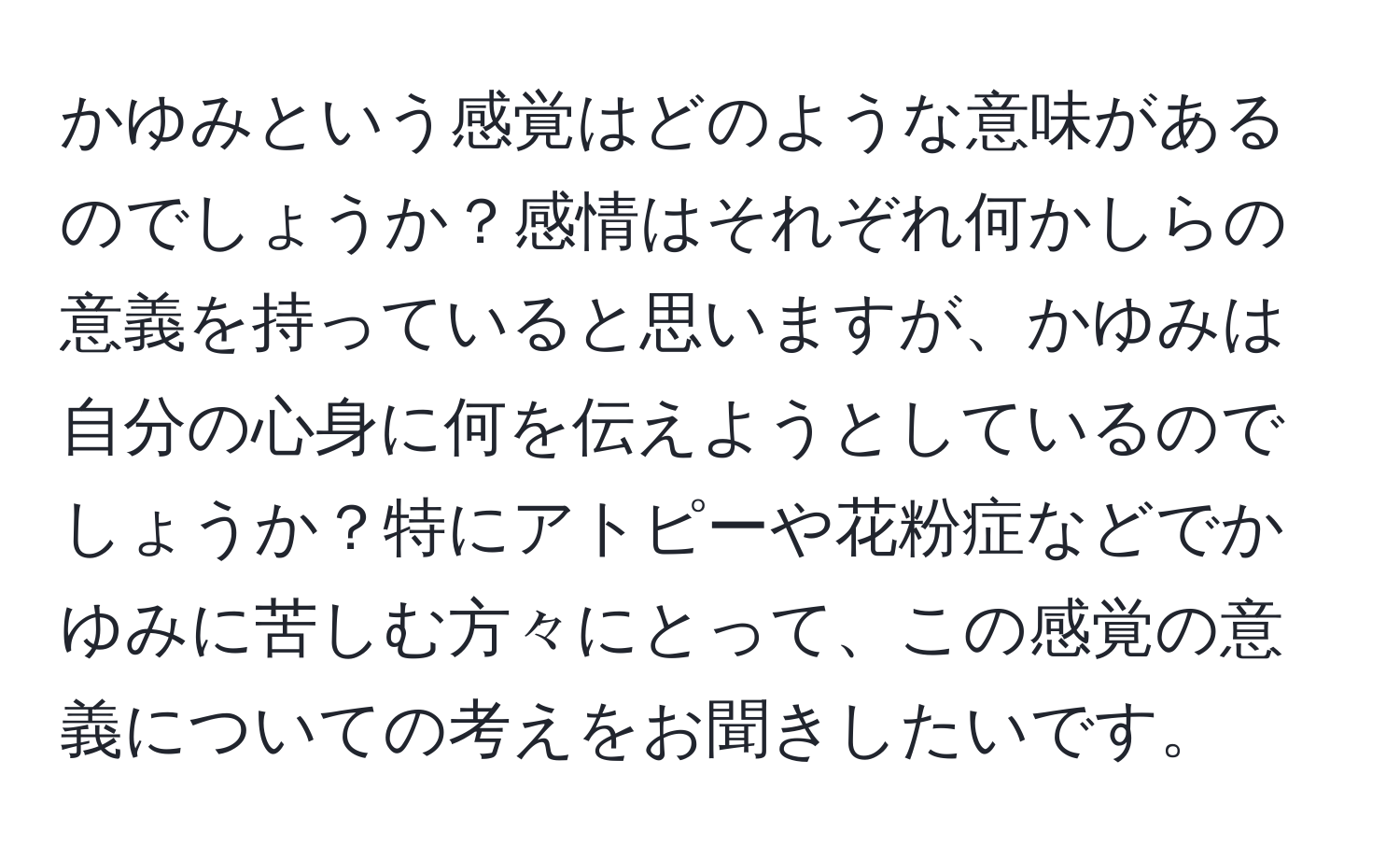 かゆみという感覚はどのような意味があるのでしょうか？感情はそれぞれ何かしらの意義を持っていると思いますが、かゆみは自分の心身に何を伝えようとしているのでしょうか？特にアトピーや花粉症などでかゆみに苦しむ方々にとって、この感覚の意義についての考えをお聞きしたいです。