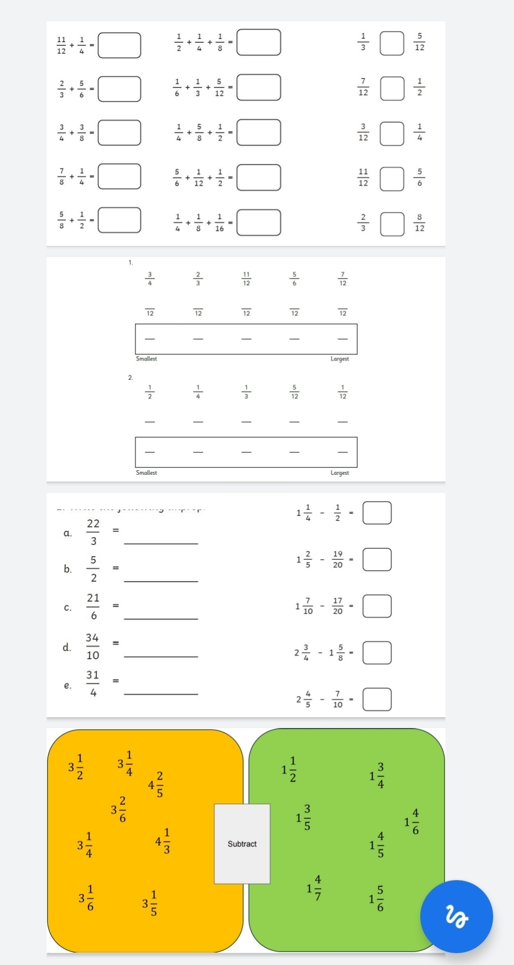  11/12 + 1/4 =□  1/2 + 1/4 + 1/8 =□
 1/3 □  5/12 
 2/3 + 5/6 =□  1/6 + 1/3 + 5/12 =□
 7/12 □  1/2 
 3/4 + 3/8 =□  1/4 + 5/8 + 1/2 =□
 3/12 □  1/4 
 7/8 + 1/4 =□  5/6 + 1/12 + 1/2 =□
 11/12 □  5/6 
 5/8 + 1/2 =□  1/4 + 1/8 + 1/16 =□
 2/3 □  8/12 
1.
 3/4   2/3   11/12   5/6   7/12 
overline 12 overline 12 overline 12 overline 12 overline 12
_
_
_
_
2.
 1/2   1/4   1/3   5/12   1/12 
_
_
_
_
_
_
__
_
_
Smallest Largest
1 1/4 - 1/2 =□
a.  22/3 = _
b.  5/2 = _
1 2/5 - 19/20 =□
C.  21/6 = _  7/10 - 17/20 =□
d.  34/10 = _
2 3/4 -1 5/8 =□
₹e.  31/4 = _
2 4/5 - 7/10 =□
3 1/2  3 1/4 
4 2/5 
1 1/2 
1 3/4 
3 2/6 
1 3/5 
1 4/6 
4 1/3 
3 1/4  Subtract
1 4/5 
3 1/6  3 1/5 
1 4/7  1 5/6 