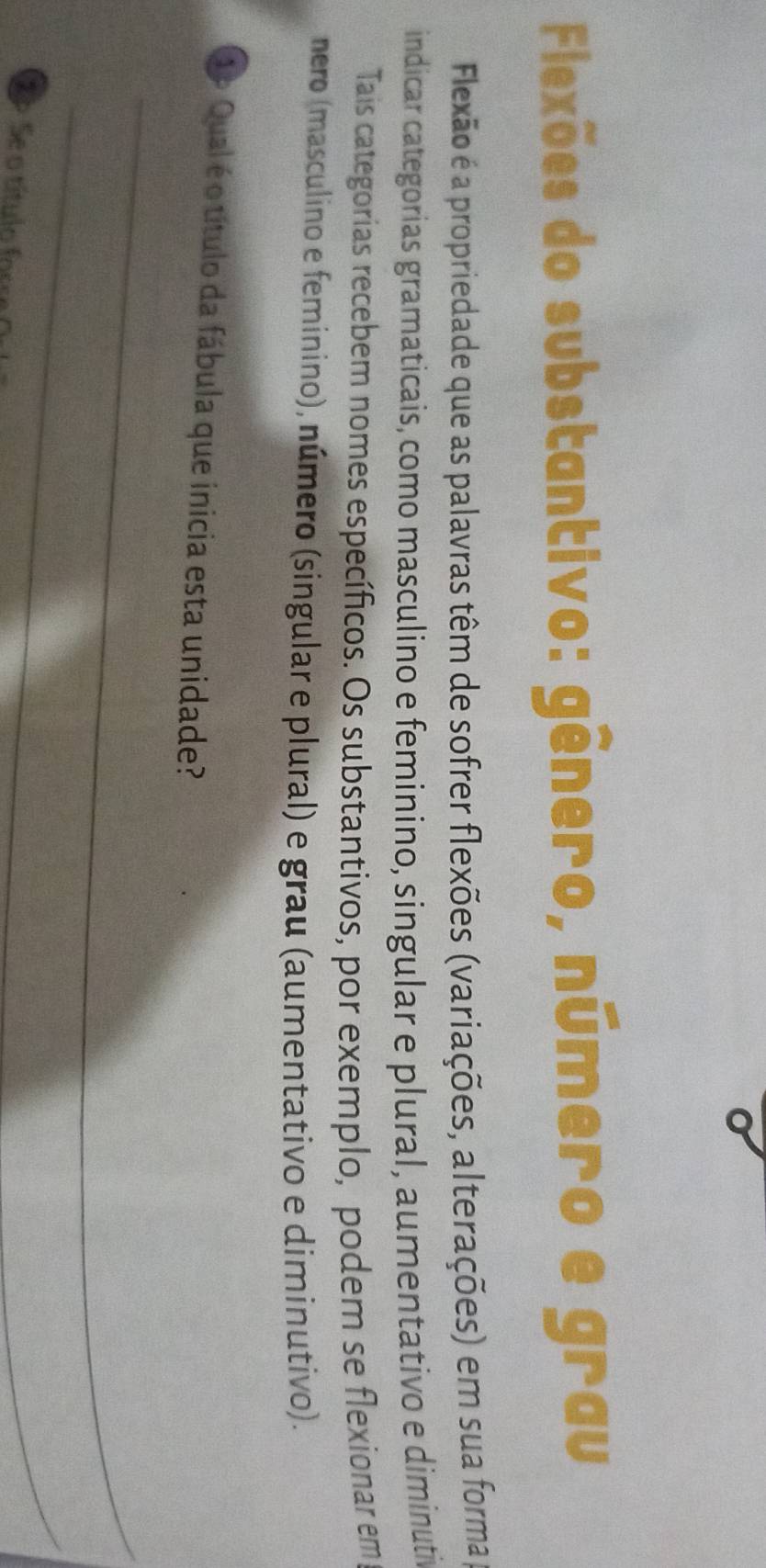 Flexões do substantivo: gênero, número e grau 
Flexão é a propriedade que as palavras têm de sofrer flexões (variações, alterações) em sua forma 
indicar categorias gramaticais, como masculino e feminino, singular e plural, aumentativo e diminutiva 
Tais categorias recebem nomes específicos. Os substantivos, por exemplo, podem se flexionar em 
nero (masculino e feminino), número (singular e plural) e grau (aumentativo e diminutivo). 
1º Qual é o título da fábula que inicia esta unidade? 
_ 
_ 
S P Se o título fors 
_