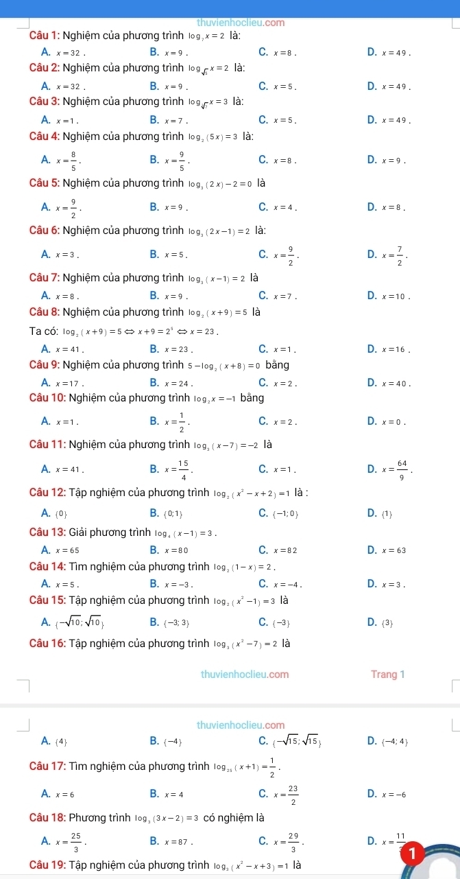 thuvienhoclieu.com
Câu 1: Nghiệm của phương trình log x=2 là:
A. x=32. B. x=9. C. x=8. D. x=49.
Câu 2: Nghiệm của phương trình 1o g sqrt(5)x=2 là:
A. x=32. B. x=9. C. x=5. D. x=49.
Câu 3: Nghiệm của phương trình log _sqrt[3](7)x=3 là:
A. x=1. B. x=7. C. x=5. D. x=49.
Câu 4: Nghiệm của phương trình log _2(5x)=3 là:
A. x= 8/5 . B. x= 9/5 . C. x=8. D. x=9.
Câu 5: Nghiệm của phương trình log _3(2x)-2=0 là
A. x= 9/2 . B. x=9. C. x=4. D. x=8.
Câu 6: Nghiệm của phương trình log _3(2x-1)=2 là:
A. x=3. B. x=5. C. x= 9/2 . D. x= 7/2 .
Câu 7: Nghiệm của phương trình log _3(x-1)=2
A. x=8. B. x=9. C. x=7. D. x=10.
Câu 8: Nghiệm của phương trình log _2(x+9)=5 là
Ta có: log _2(x+9)=5Leftrightarrow x+9=2^5 x=23.
A. x=41. B. x=23. C. x=1. D. x=16.
Câu 9: Nghiệm của phương trình 5-log _2(x+8)=0 bāng
A. x=17. B. x=24. C. x=2. D. x=40.
Câu 10: Nghiệm của phương trình log _2x=-1 bằng
A. x=1. B. x= 1/2 . C. x=2. D. x=0.
Câu 11: Nghiêm của phương trình log _3(x-7)=-2 là
A. x=41. B. x= 15/4 . C. x=1. D. x= 64/9 .
Câu 12: Tập nghiệm của phương trình log _2(x^2-x+2)=1|a:
A. 0 B.  0;1 C.  -1;0 D.  1
Câu 13: Giải phương trình log _4(x-1)=3.
A. x=65 B. x=80 C. x=82 D. x=63
Câu 14: Tìm nghiệm của phương trình log _2(1-x)=2.
A. x=5. B. x=-3. C. x=-4. D. x=3.
Câu 15: Tập nghiệm của phương trình log _2(x^2-1)=3 là
A.  -sqrt(10);sqrt(10) B.  -3;3 C.  -3 D.  3
Câu 16: Tập nghiệm của phương trình log _3(x^2-7)=2 là
thuvienhoclieu.com Trang 1
thuvienhoclieu.com
A. 4 B.  -4 C.  -sqrt(15);sqrt(15) D.  -4;4
Câu 17: Tìm nghiệm của phương trình log _25(x+1)= 1/2 .
B.
C.
A. x=6 x=4 x= 23/2  D. x=-6
Câu 18: Phương trình log _3(3x-2)=3 có nghiệm là
A. x= 25/3 . B. x=87. C. x= 29/3 . D. x=frac 11
1
Câu 19: Tập nghiệm của phương trình log _3(x^2-x+3)=1|_0^2 1