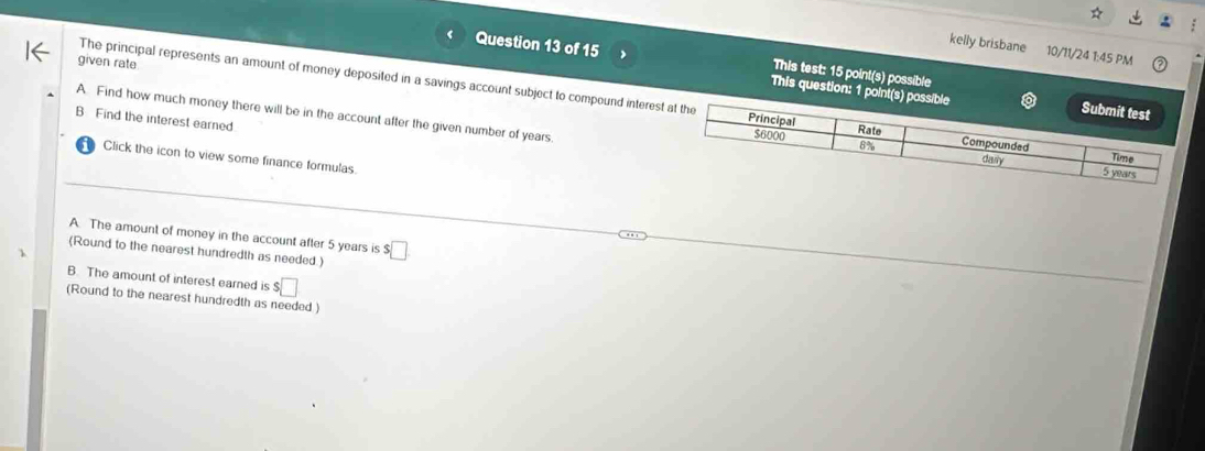 kelly brisbane 10/11/24 1:45 PM 
given rate 
Question 13 of 15 This question: 1 point(s) p 
This test: 15 point(s) possible 
The principal represents an amount of money deposited in a savings account subject to compound interes 
A. Find how much money there will be in the account after the given number of years. 
B Find the interest earned. 
Click the icon to view some finance formulas. 
A. The amount of money in the account after 5 years is 
(Round to the nearest hundredth as needed.) $□
B. The amount of interest earned is $□
(Round to the nearest hundredth as needed )