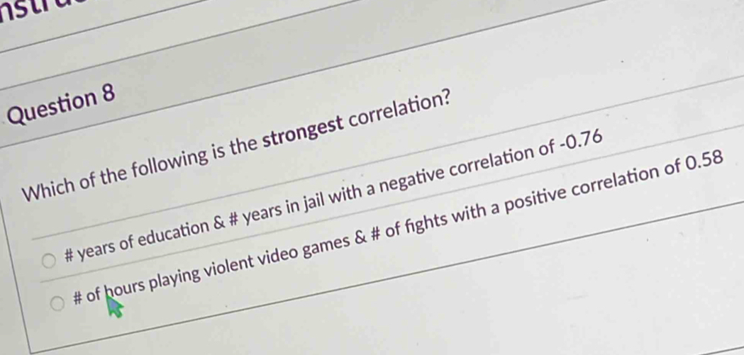 Which of the following is the strongest correlation?
# years of education & # years in jail with a negative correlation of -0.76
# of hours playing violent video games & # of fights with a positive correlation of 0.58