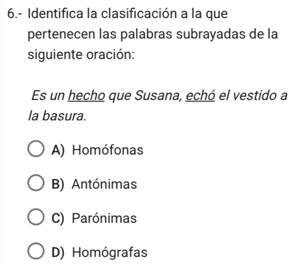 6.- Identifica la clasificación a la que
pertenecen las palabras subrayadas de la
siguiente oración:
Es un hecho que Susana, echó el vestido a
la basura.
A) Homófonas
B) Antónimas
C) Parónimas
D) Homógrafas