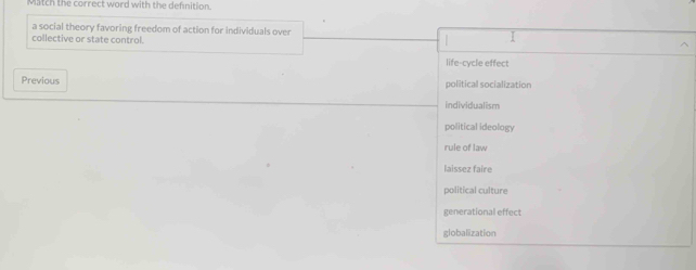 Match the correct word with the definition.
a social theory favoring freedom of action for individuals over I
collective or state control.
|
life-cycle effect
Previous political socialization
individualism
political ideology
rule of law
laissez faire
political culture
generational effect
globalization